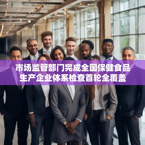 市场监管部门完成全国保健食品生产企业体系检查首轮全覆盖