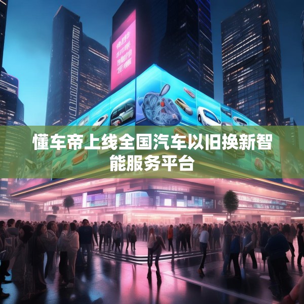 懂车帝上线全国汽车以旧换新智能服务平台