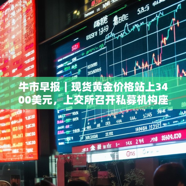 牛市早报｜现货黄金价格站上3400美元，上交所召开私募机构座谈会