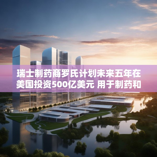 瑞士制药商罗氏计划未来五年在美国投资500亿美元 用于制药和诊断业务