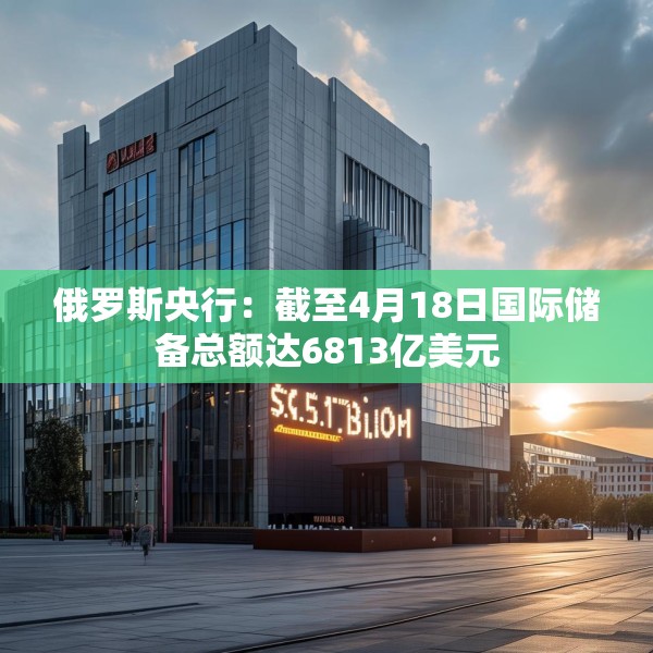 俄罗斯央行：截至4月18日国际储备总额达6813亿美元