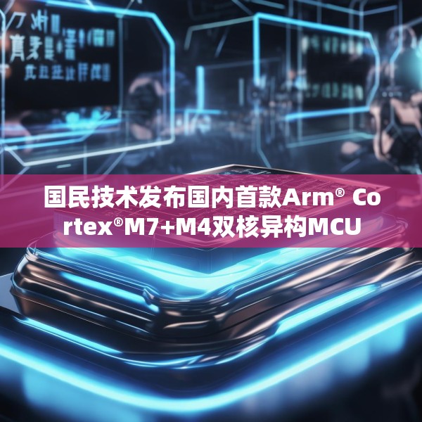 国民技术发布国内首款Arm® Cortex®M7+M4双核异构MCU