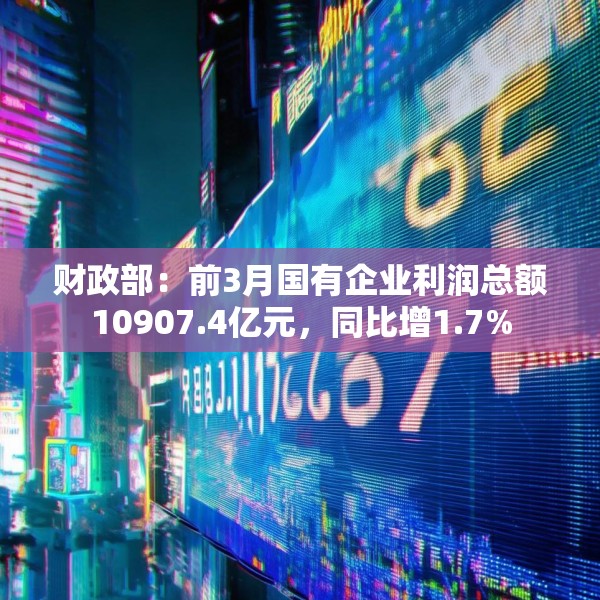 财政部：前3月国有企业利润总额10907.4亿元，同比增1.7%