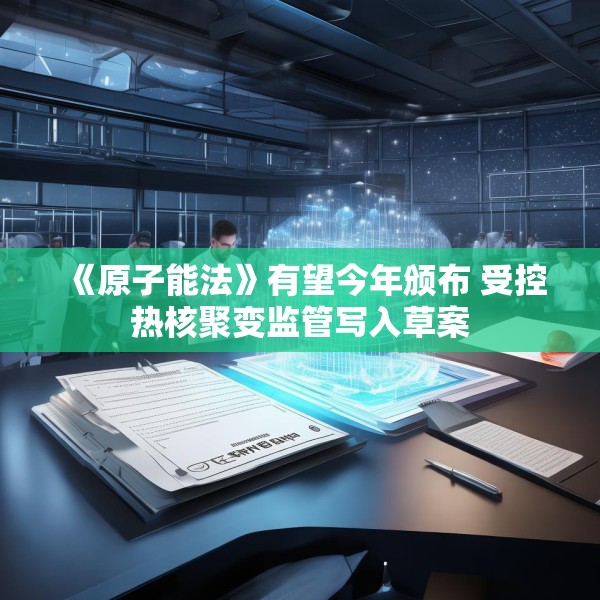 《原子能法》有望今年颁布 受控热核聚变监管写入草案