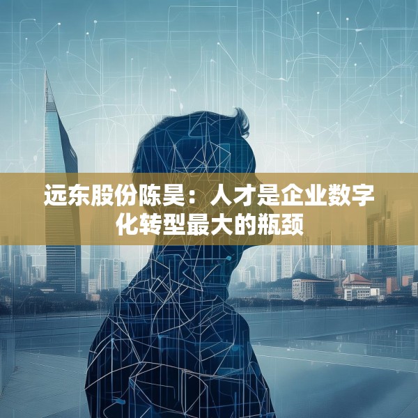远东股份陈昊：人才是企业数字化转型最大的瓶颈