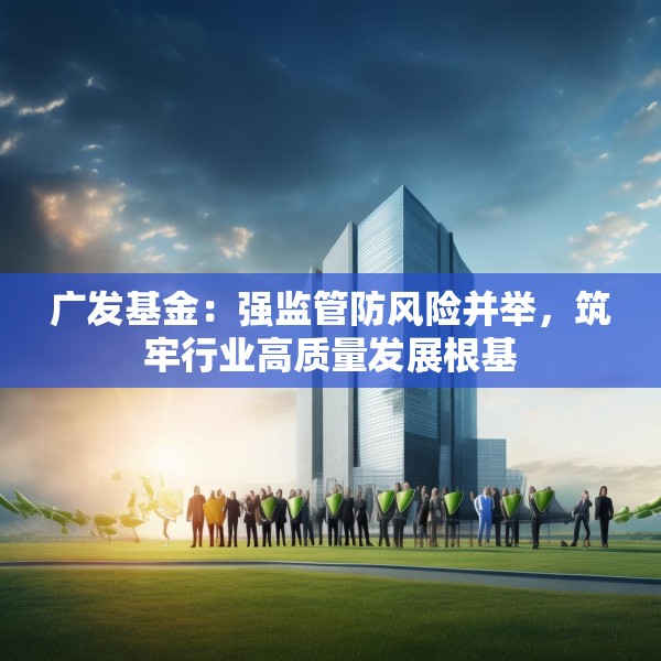 广发基金：强监管防风险并举，筑牢行业高质量发展根基