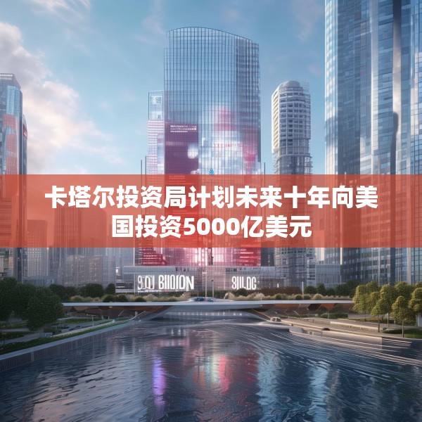 卡塔尔投资局计划未来十年向美国投资5000亿美元