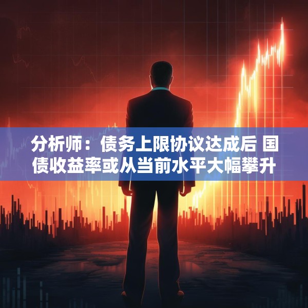 分析师：债务上限协议达成后 国债收益率或从当前水平大幅攀升
