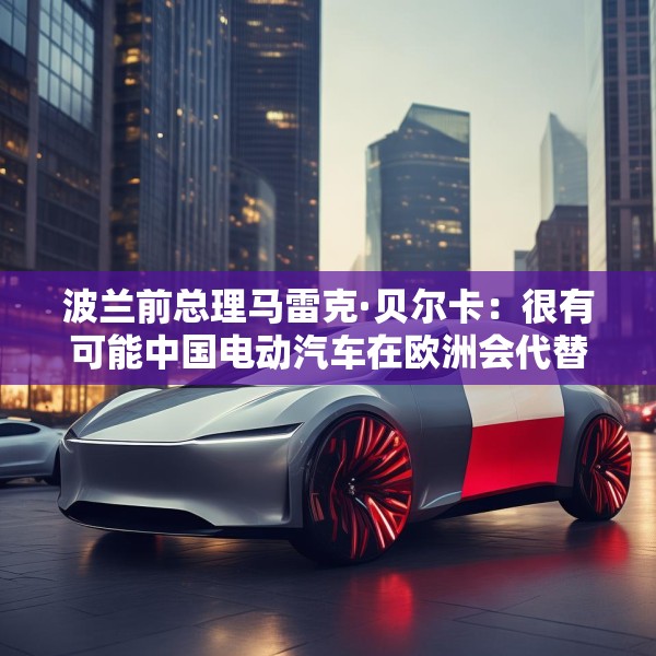 波兰前总理马雷克·贝尔卡：很有可能中国电动汽车在欧洲会代替特斯拉