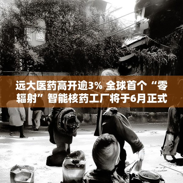 远大医药高开逾3% 全球首个“零辐射”智能核药工厂将于6月正式投入运营