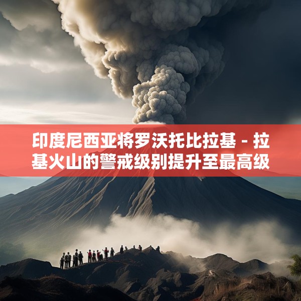 印度尼西亚将罗沃托比拉基 - 拉基火山的警戒级别提升至最高级
