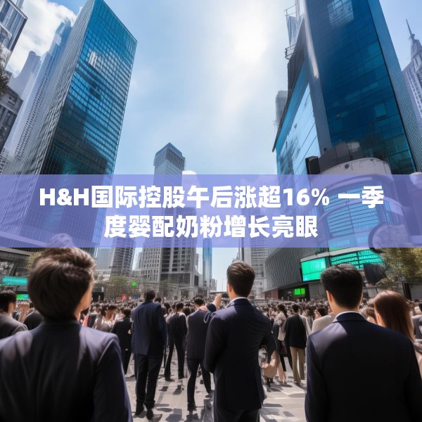 H&H国际控股午后涨超16% 一季度婴配奶粉增长亮眼