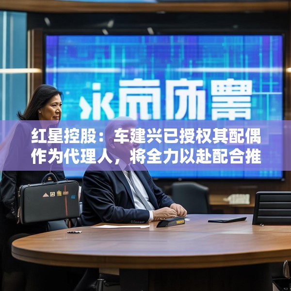 红星控股：车建兴已授权其配偶作为代理人，将全力以赴配合推进重整程序
