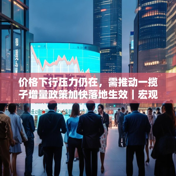 价格下行压力仍在，需推动一揽子增量政策加快落地生效｜宏观晚6点