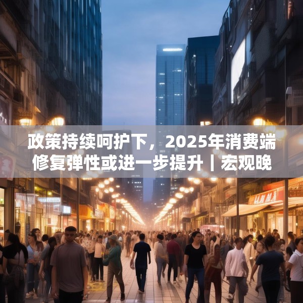 政策持续呵护下，2025年消费端修复弹性或进一步提升｜宏观晚6点