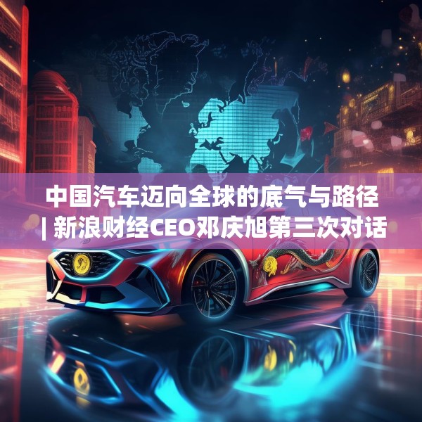 中国汽车迈向全球的底气与路径 | 新浪财经CEO邓庆旭第三次对话长城汽车董事长魏建军