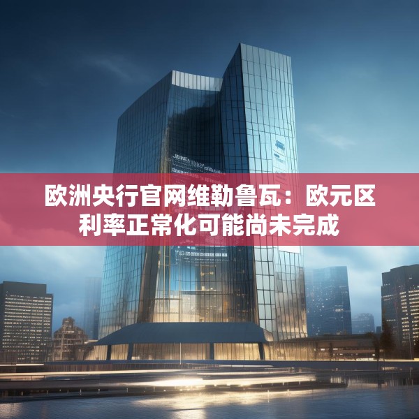 欧洲央行官网维勒鲁瓦：欧元区利率正常化可能尚未完成