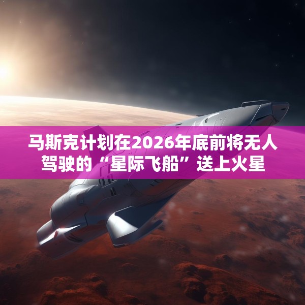 马斯克计划在2026年底前将无人驾驶的“星际飞船”送上火星