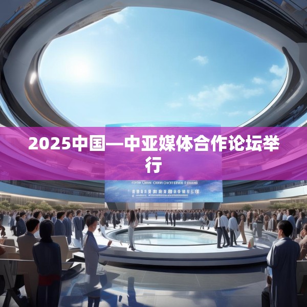 2025中国—中亚媒体合作论坛举行