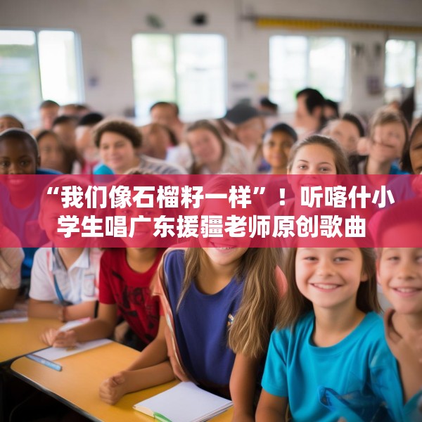“我们像石榴籽一样”！听喀什小学生唱广东援疆老师原创歌曲