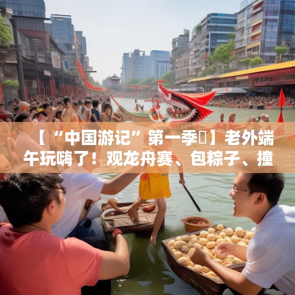 【“中国游记”第一季㉞】老外端午玩嗨了！观龙舟赛、包粽子、撞蛋……看这个非遗节日藏着多少惊喜