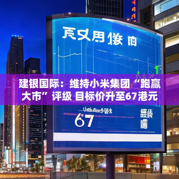 建银国际：维持小米集团“跑赢大市”评级 目标价升至67港元