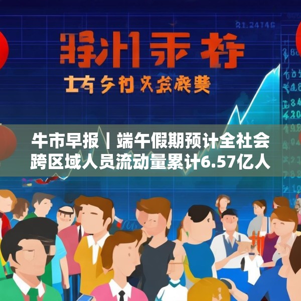 牛市早报｜端午假期预计全社会跨区域人员流动量累计6.57亿人次