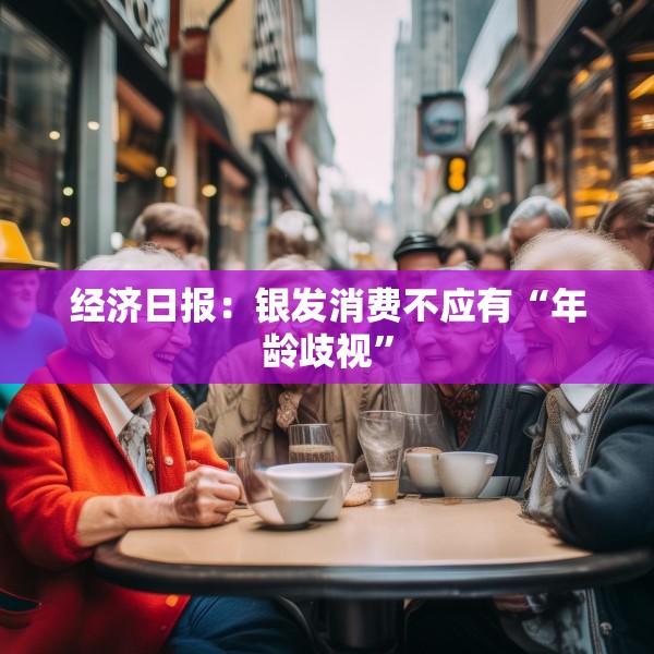 经济日报：银发消费不应有“年龄歧视”