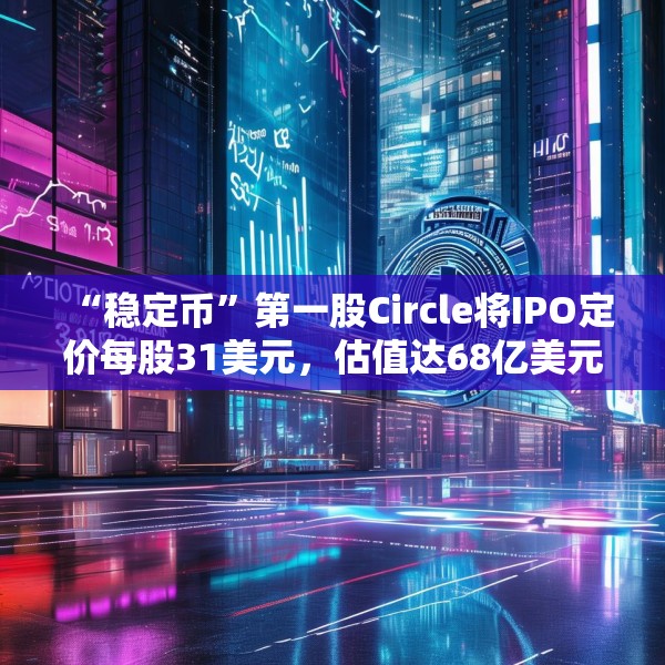 “稳定币”第一股Circle将IPO定价每股31美元，估值达68亿美元
