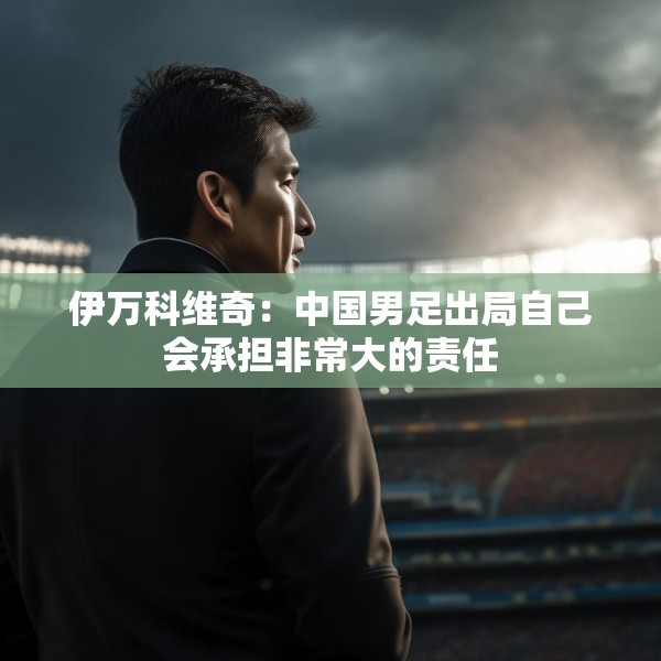 伊万科维奇：中国男足出局自己会承担非常大的责任