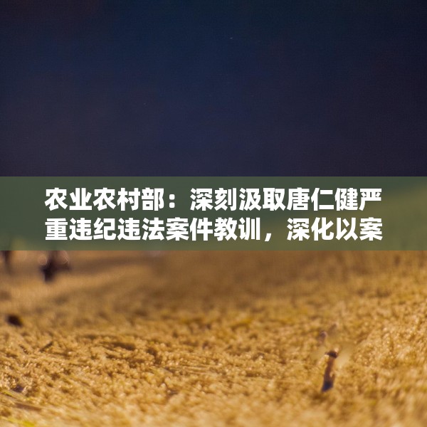 农业农村部：深刻汲取唐仁健严重违纪违法案件教训，深化以案促学促查促改