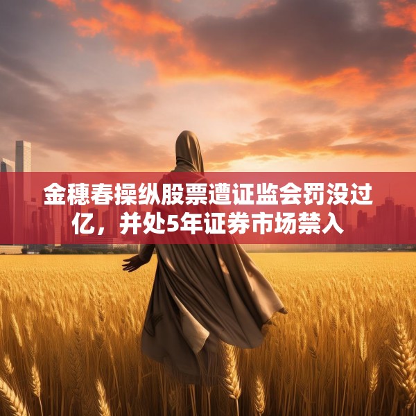 金穗春操纵股票遭证监会罚没过亿，并处5年证券市场禁入