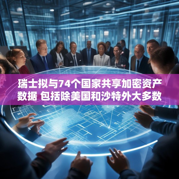 瑞士拟与74个国家共享加密资产数据 包括除美国和沙特外大多数G20国家