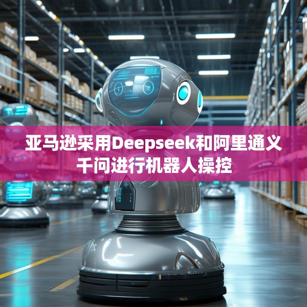 亚马逊采用Deepseek和阿里通义千问进行机器人操控