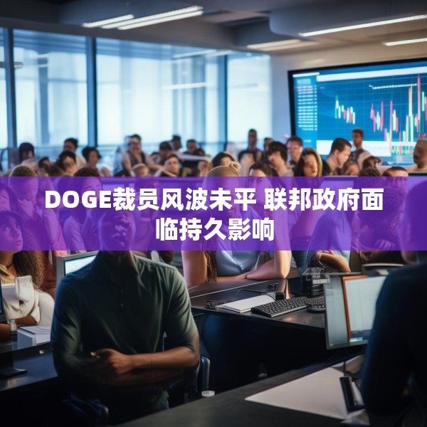 DOGE裁员风波未平 联邦政府面临持久影响