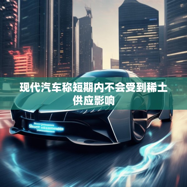 现代汽车称短期内不会受到稀土供应影响