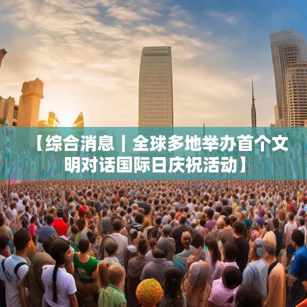【综合消息｜全球多地举办首个文明对话国际日庆祝活动】