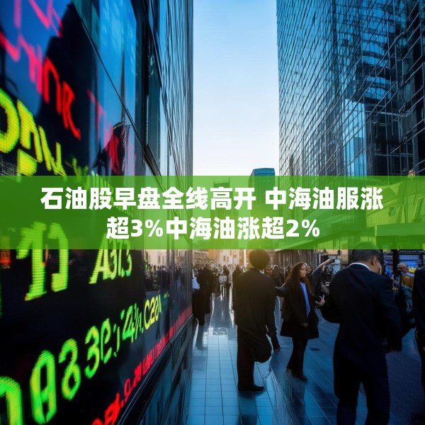 石油股早盘全线高开 中海油服涨超3%中海油涨超2%
