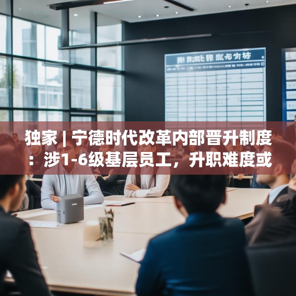 独家 | 宁德时代改革内部晋升制度：涉1-6级基层员工，升职难度或增大