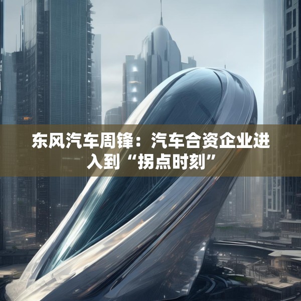 东风汽车周锋：汽车合资企业进入到“拐点时刻”