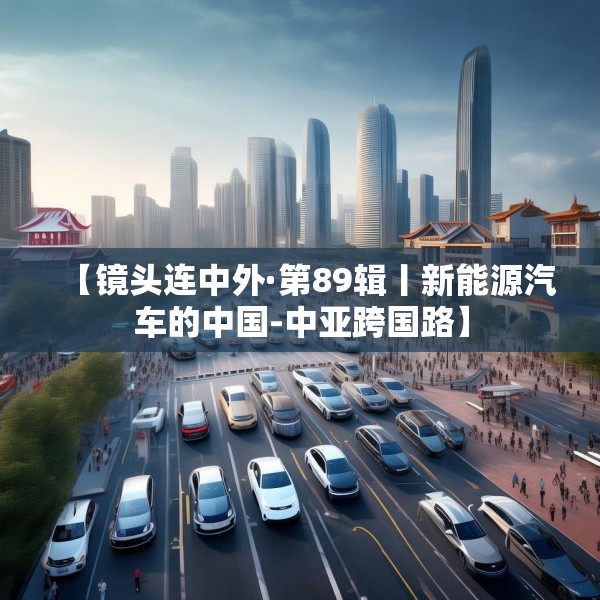 【镜头连中外·第89辑丨新能源汽车的中国-中亚跨国路】