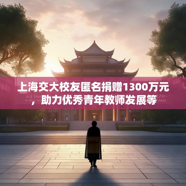 上海交大校友匿名捐赠1300万元，助力优秀青年教师发展等