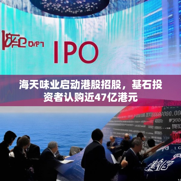 海天味业启动港股招股，基石投资者认购近47亿港元