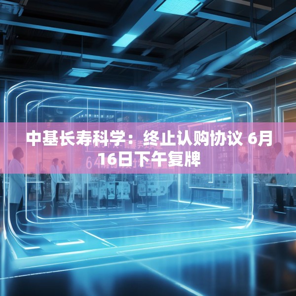 中基长寿科学：终止认购协议 6月16日下午复牌