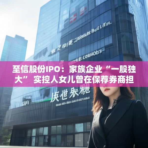 至信股份IPO：家族企业“一股独大” 实控人女儿曾在保荐券商担任业务经理