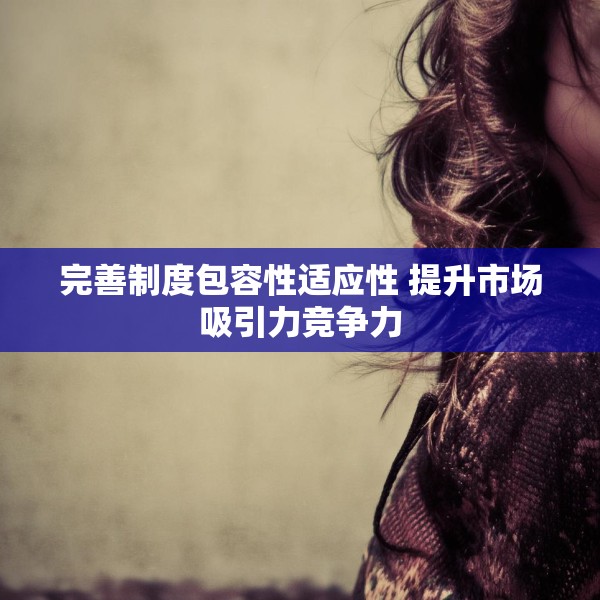 完善制度包容性适应性 提升市场吸引力竞争力