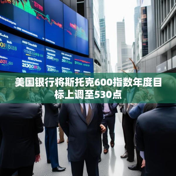 美国银行将斯托克600指数年度目标上调至530点