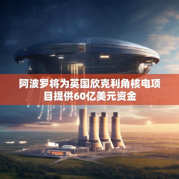 阿波罗将为英国欣克利角核电项目提供60亿美元资金