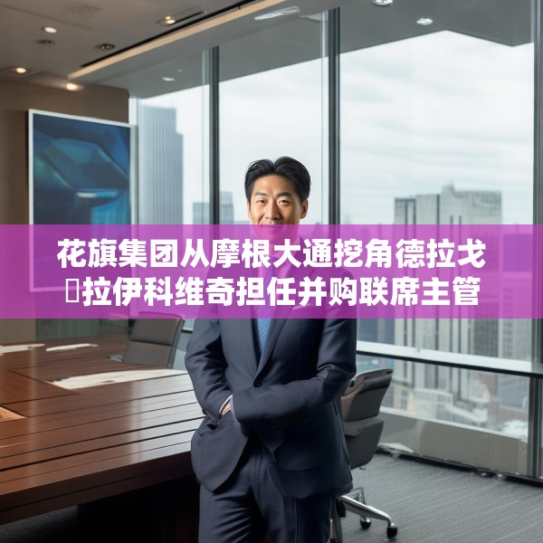 花旗集团从摩根大通挖角德拉戈・拉伊科维奇担任并购联席主管
