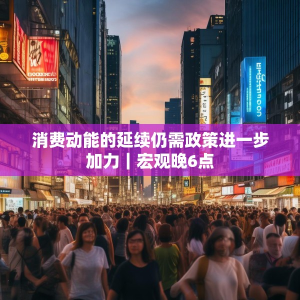 消费动能的延续仍需政策进一步加力｜宏观晚6点